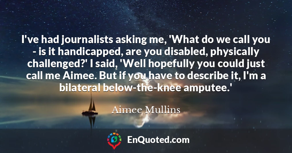 I've had journalists asking me, 'What do we call you - is it handicapped, are you disabled, physically challenged?' I said, 'Well hopefully you could just call me Aimee. But if you have to describe it, I'm a bilateral below-the-knee amputee.'