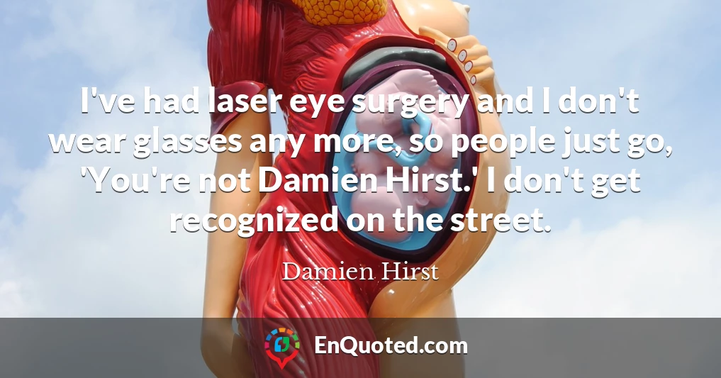 I've had laser eye surgery and I don't wear glasses any more, so people just go, 'You're not Damien Hirst.' I don't get recognized on the street.
