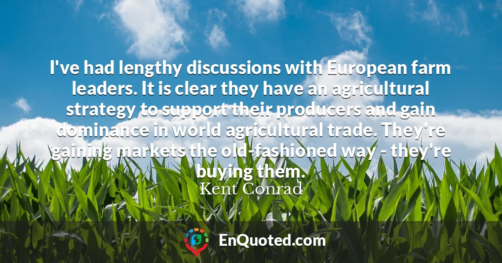 I've had lengthy discussions with European farm leaders. It is clear they have an agricultural strategy to support their producers and gain dominance in world agricultural trade. They're gaining markets the old-fashioned way - they're buying them.