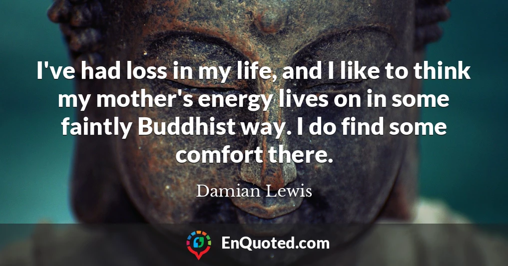 I've had loss in my life, and I like to think my mother's energy lives on in some faintly Buddhist way. I do find some comfort there.