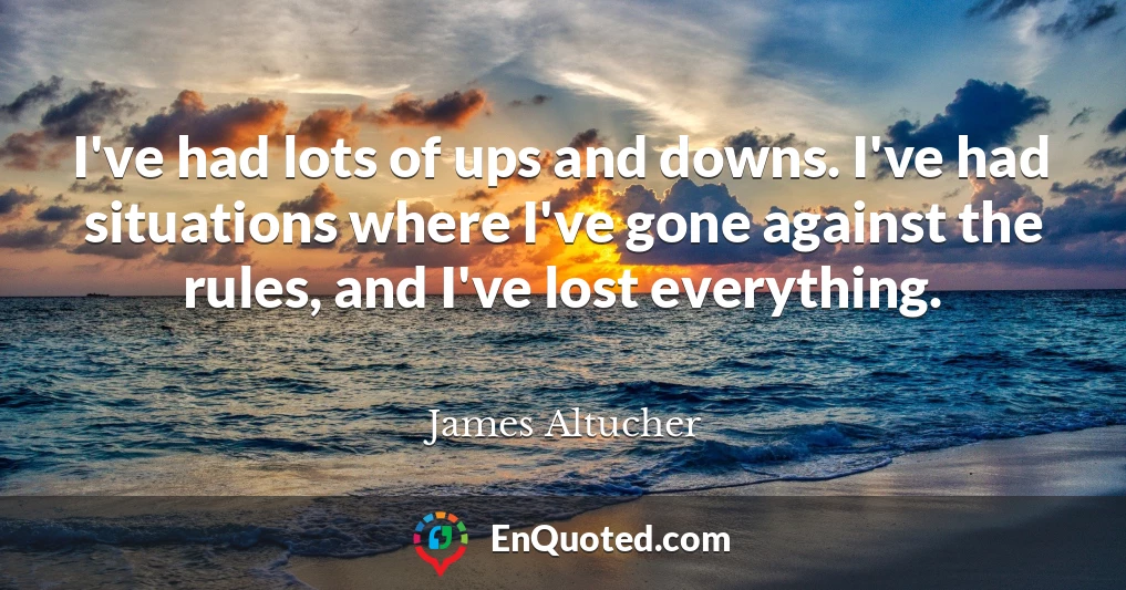 I've had lots of ups and downs. I've had situations where I've gone against the rules, and I've lost everything.