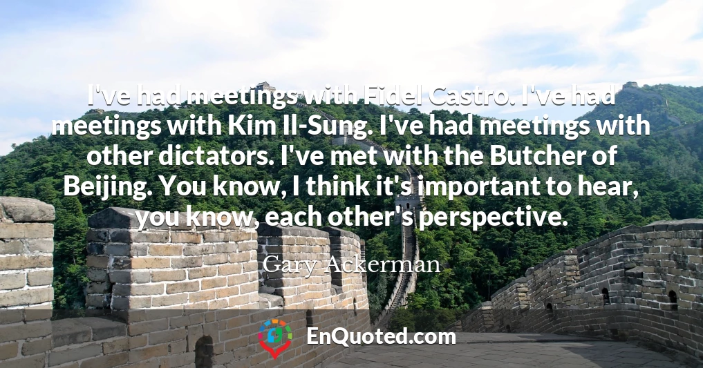 I've had meetings with Fidel Castro. I've had meetings with Kim Il-Sung. I've had meetings with other dictators. I've met with the Butcher of Beijing. You know, I think it's important to hear, you know, each other's perspective.