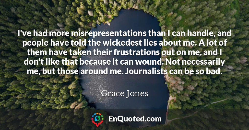 I've had more misrepresentations than I can handle, and people have told the wickedest lies about me. A lot of them have taken their frustrations out on me, and I don't like that because it can wound. Not necessarily me, but those around me. Journalists can be so bad.