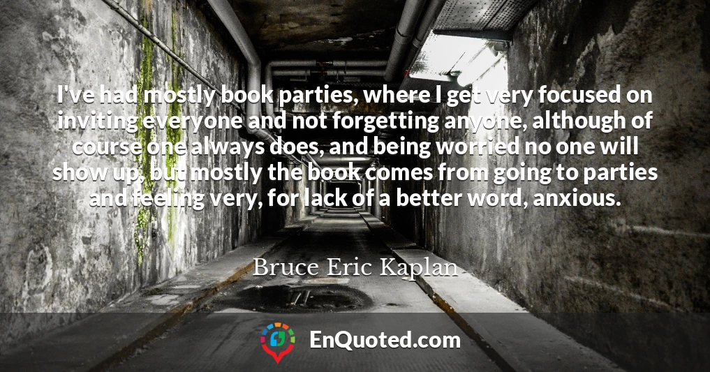 I've had mostly book parties, where I get very focused on inviting everyone and not forgetting anyone, although of course one always does, and being worried no one will show up, but mostly the book comes from going to parties and feeling very, for lack of a better word, anxious.