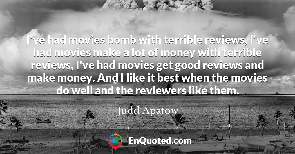 I've had movies bomb with terrible reviews, I've had movies make a lot of money with terrible reviews, I've had movies get good reviews and make money. And I like it best when the movies do well and the reviewers like them.