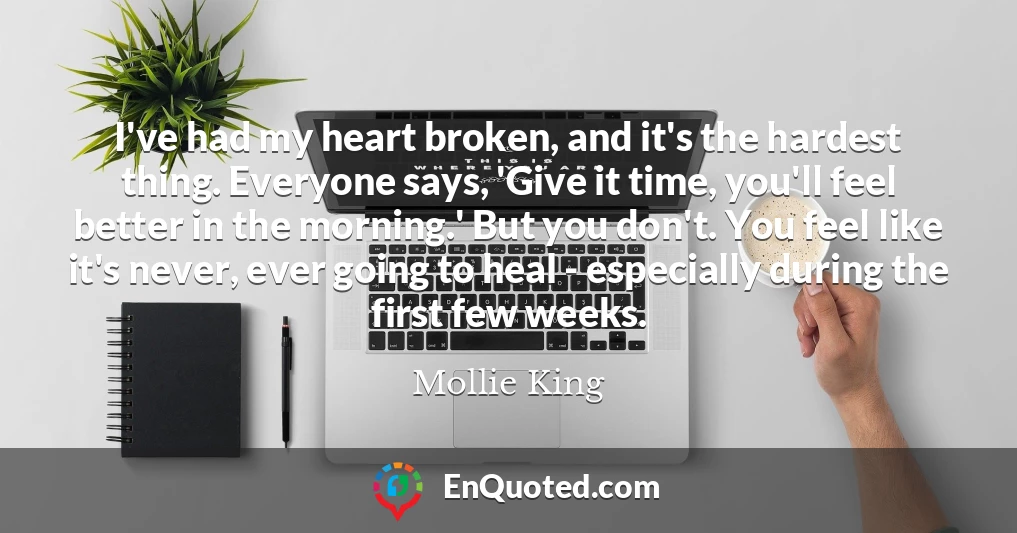 I've had my heart broken, and it's the hardest thing. Everyone says, 'Give it time, you'll feel better in the morning.' But you don't. You feel like it's never, ever going to heal - especially during the first few weeks.