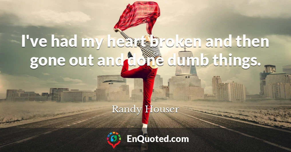 I've had my heart broken and then gone out and done dumb things.