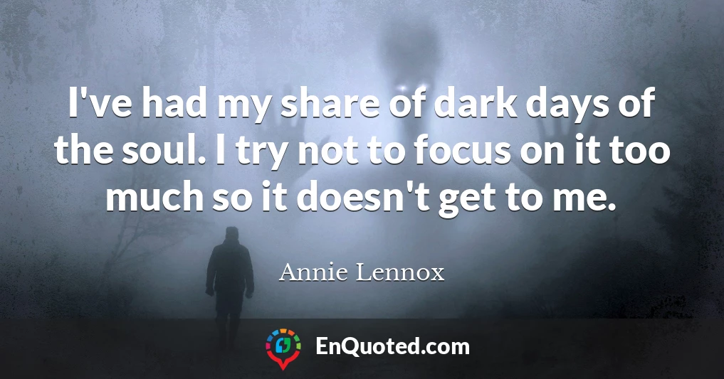 I've had my share of dark days of the soul. I try not to focus on it too much so it doesn't get to me.