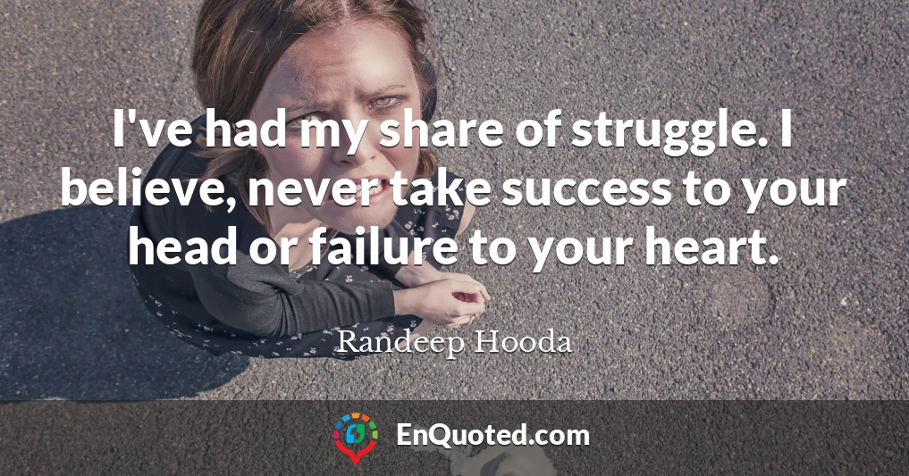I've had my share of struggle. I believe, never take success to your head or failure to your heart.