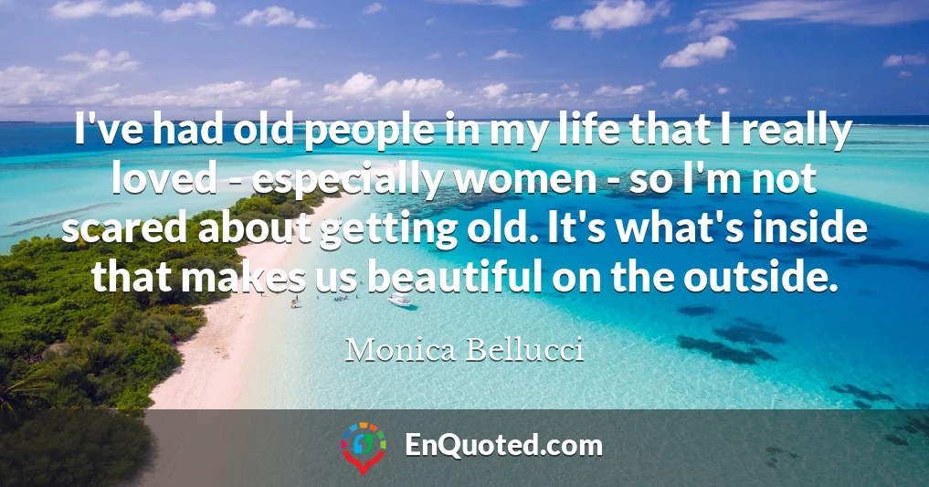 I've had old people in my life that I really loved - especially women - so I'm not scared about getting old. It's what's inside that makes us beautiful on the outside.