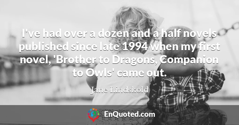 I've had over a dozen and a half novels published since late 1994 when my first novel, 'Brother to Dragons, Companion to Owls' came out.