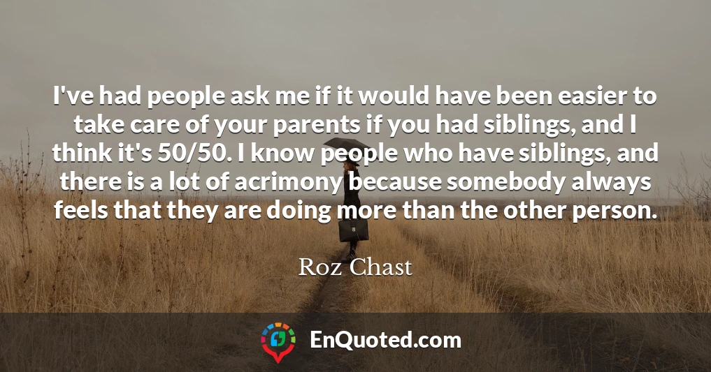 I've had people ask me if it would have been easier to take care of your parents if you had siblings, and I think it's 50/50. I know people who have siblings, and there is a lot of acrimony because somebody always feels that they are doing more than the other person.
