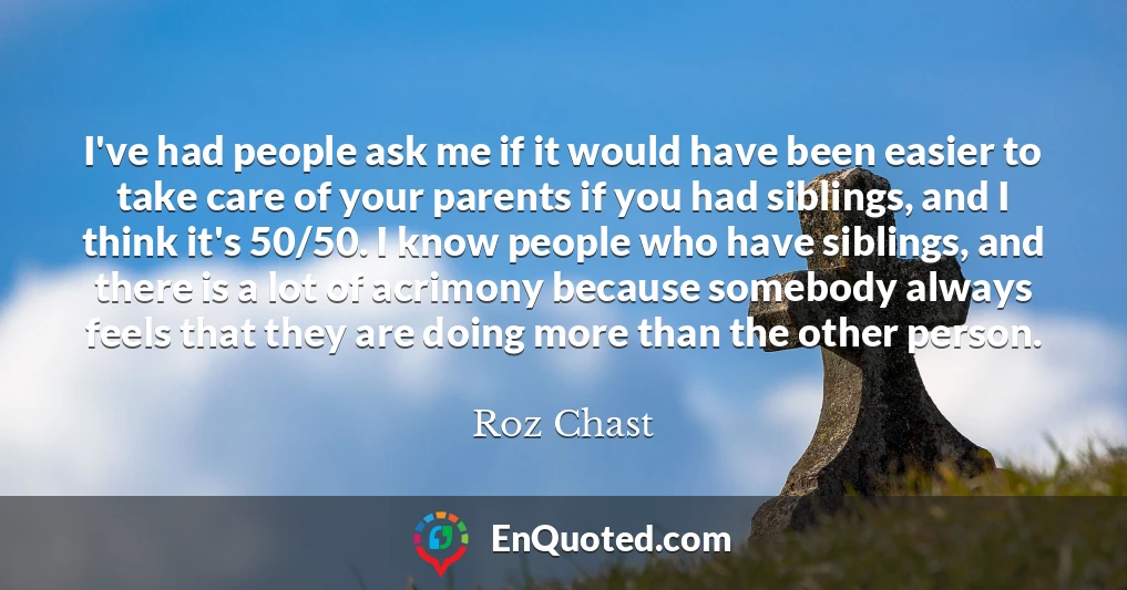 I've had people ask me if it would have been easier to take care of your parents if you had siblings, and I think it's 50/50. I know people who have siblings, and there is a lot of acrimony because somebody always feels that they are doing more than the other person.