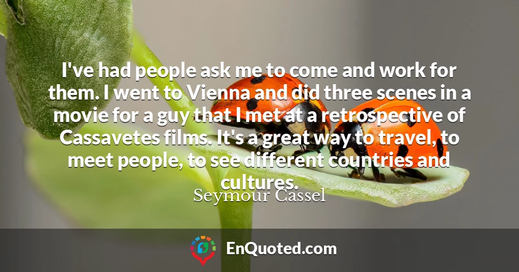 I've had people ask me to come and work for them. I went to Vienna and did three scenes in a movie for a guy that I met at a retrospective of Cassavetes films. It's a great way to travel, to meet people, to see different countries and cultures.