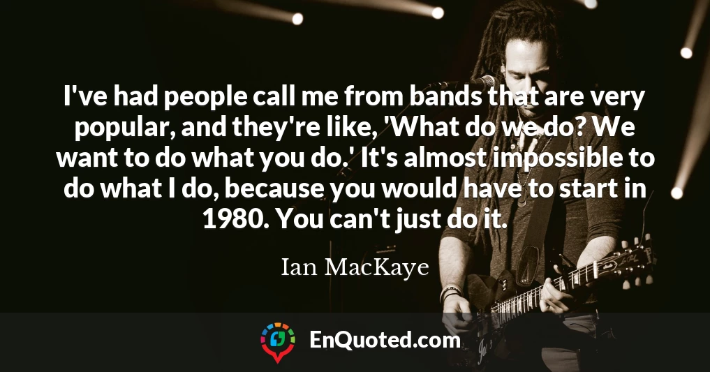 I've had people call me from bands that are very popular, and they're like, 'What do we do? We want to do what you do.' It's almost impossible to do what I do, because you would have to start in 1980. You can't just do it.