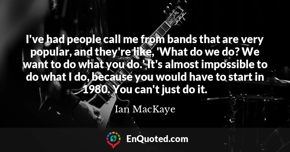 I've had people call me from bands that are very popular, and they're like, 'What do we do? We want to do what you do.' It's almost impossible to do what I do, because you would have to start in 1980. You can't just do it.