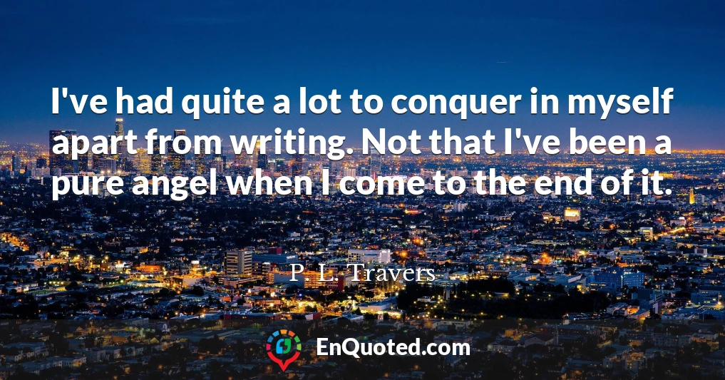 I've had quite a lot to conquer in myself apart from writing. Not that I've been a pure angel when I come to the end of it.