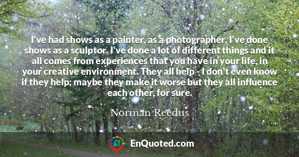 I've had shows as a painter, as a photographer, I've done shows as a sculptor. I've done a lot of different things and it all comes from experiences that you have in your life, in your creative environment. They all help - I don't even know if they help; maybe they make it worse but they all influence each other, for sure.