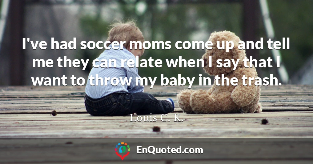 I've had soccer moms come up and tell me they can relate when I say that I want to throw my baby in the trash.