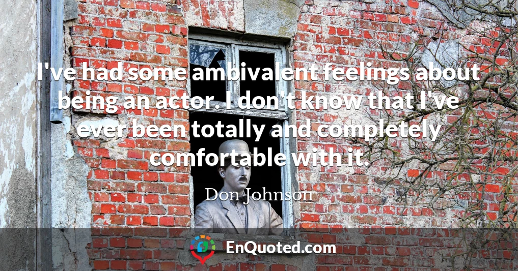 I've had some ambivalent feelings about being an actor. I don't know that I've ever been totally and completely comfortable with it.