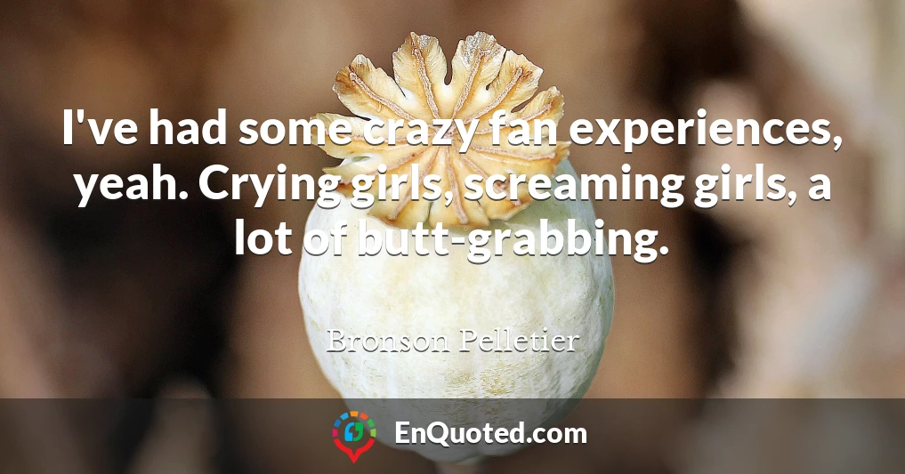 I've had some crazy fan experiences, yeah. Crying girls, screaming girls, a lot of butt-grabbing.