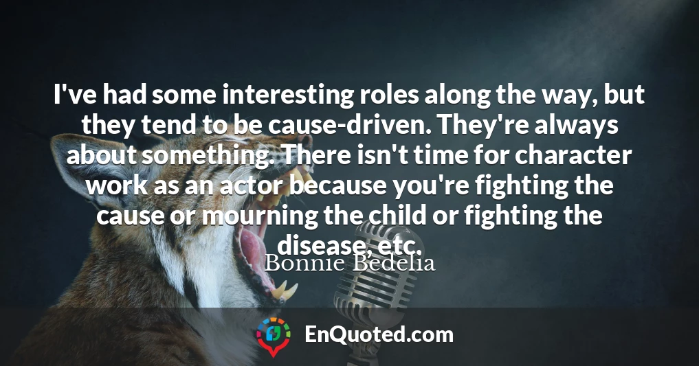 I've had some interesting roles along the way, but they tend to be cause-driven. They're always about something. There isn't time for character work as an actor because you're fighting the cause or mourning the child or fighting the disease, etc.