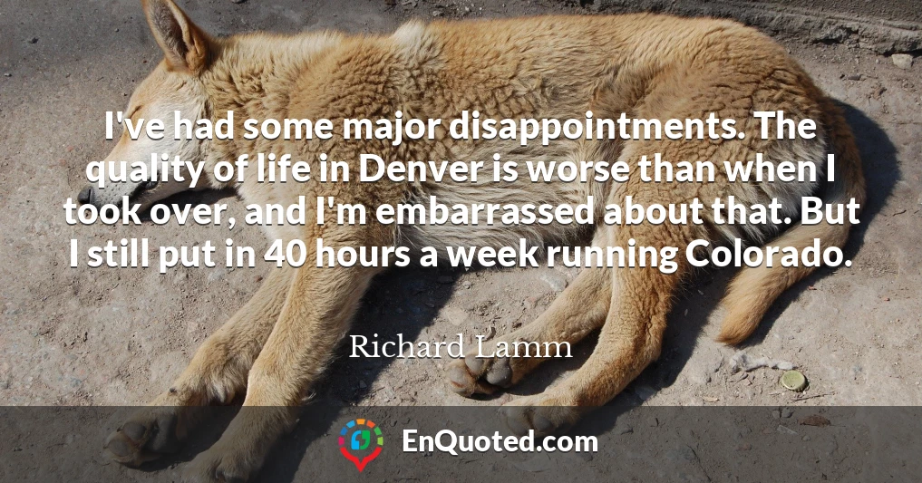 I've had some major disappointments. The quality of life in Denver is worse than when I took over, and I'm embarrassed about that. But I still put in 40 hours a week running Colorado.