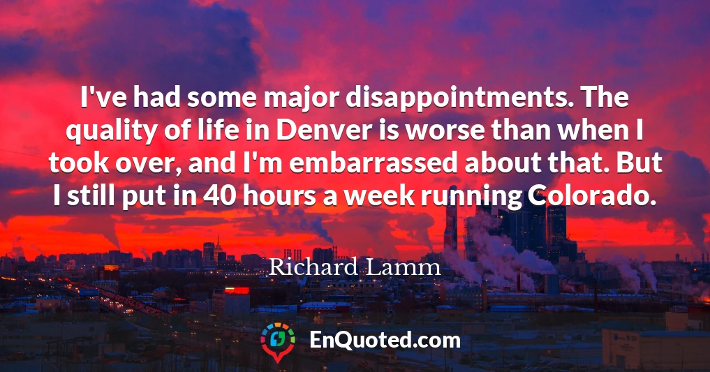 I've had some major disappointments. The quality of life in Denver is worse than when I took over, and I'm embarrassed about that. But I still put in 40 hours a week running Colorado.