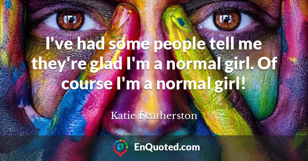 I've had some people tell me they're glad I'm a normal girl. Of course I'm a normal girl!
