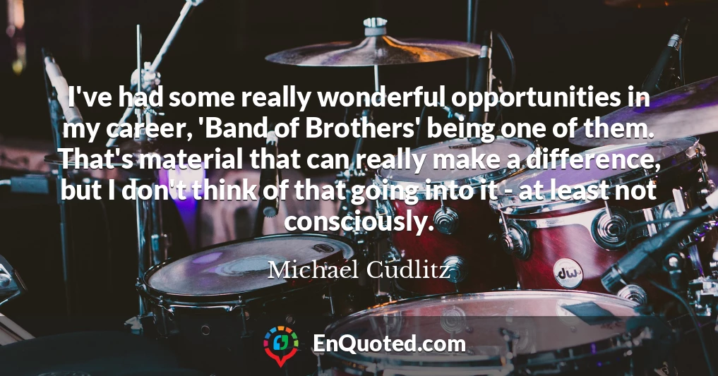 I've had some really wonderful opportunities in my career, 'Band of Brothers' being one of them. That's material that can really make a difference, but I don't think of that going into it - at least not consciously.