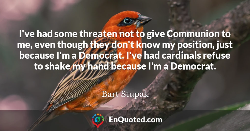 I've had some threaten not to give Communion to me, even though they don't know my position, just because I'm a Democrat. I've had cardinals refuse to shake my hand because I'm a Democrat.