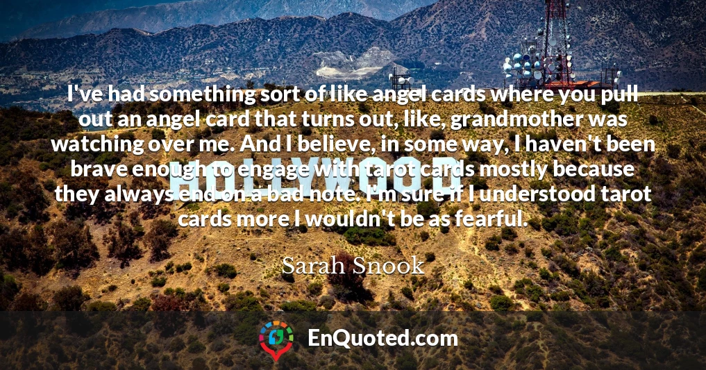 I've had something sort of like angel cards where you pull out an angel card that turns out, like, grandmother was watching over me. And I believe, in some way, I haven't been brave enough to engage with tarot cards mostly because they always end on a bad note. I'm sure if I understood tarot cards more I wouldn't be as fearful.