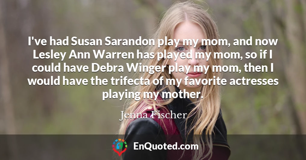 I've had Susan Sarandon play my mom, and now Lesley Ann Warren has played my mom, so if I could have Debra Winger play my mom, then I would have the trifecta of my favorite actresses playing my mother.