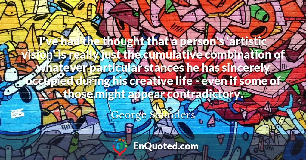 I've had the thought that a person's 'artistic vision' is really just the cumulative combination of whatever particular stances he has sincerely occupied during his creative life - even if some of those might appear contradictory.
