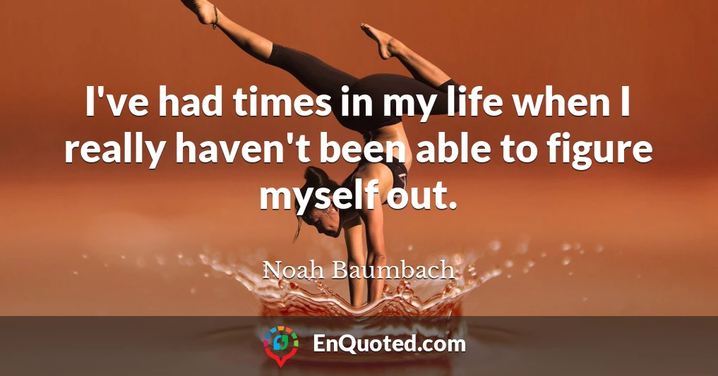 I've had times in my life when I really haven't been able to figure myself out.