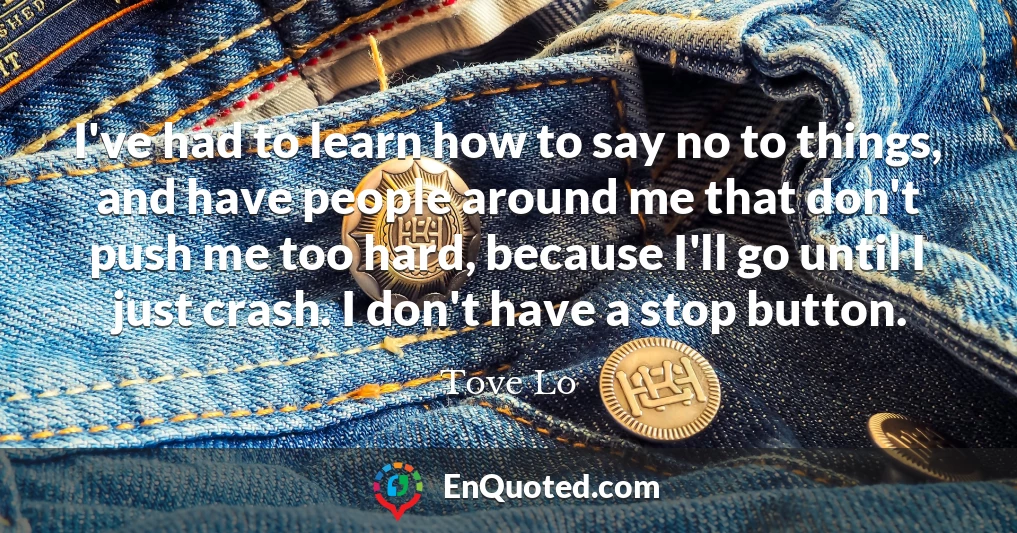 I've had to learn how to say no to things, and have people around me that don't push me too hard, because I'll go until I just crash. I don't have a stop button.