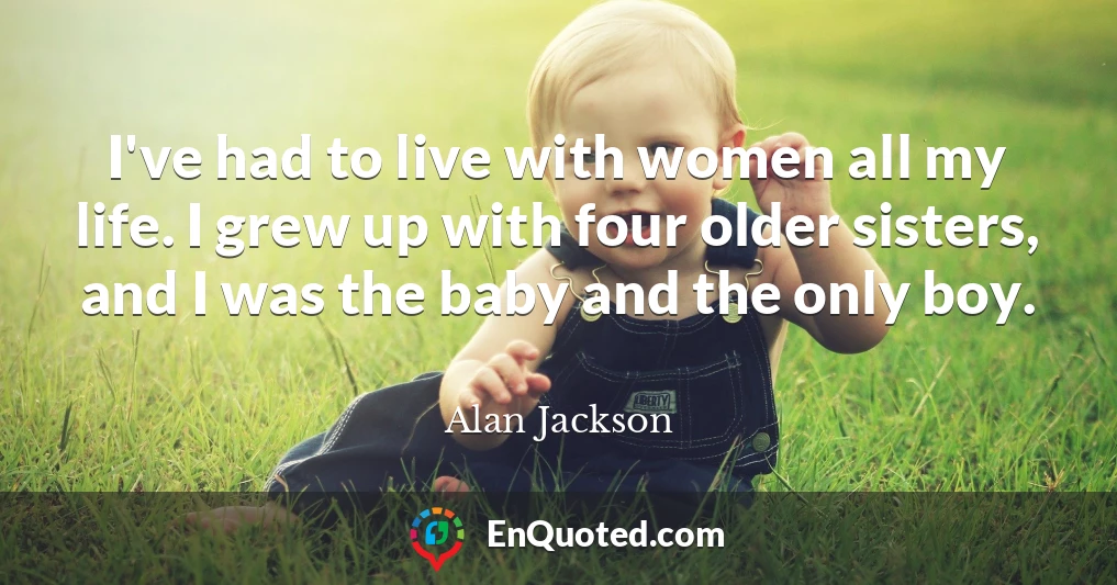 I've had to live with women all my life. I grew up with four older sisters, and I was the baby and the only boy.