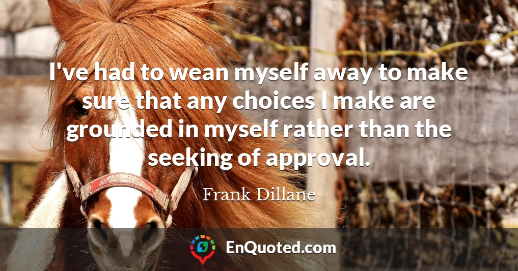 I've had to wean myself away to make sure that any choices I make are grounded in myself rather than the seeking of approval.