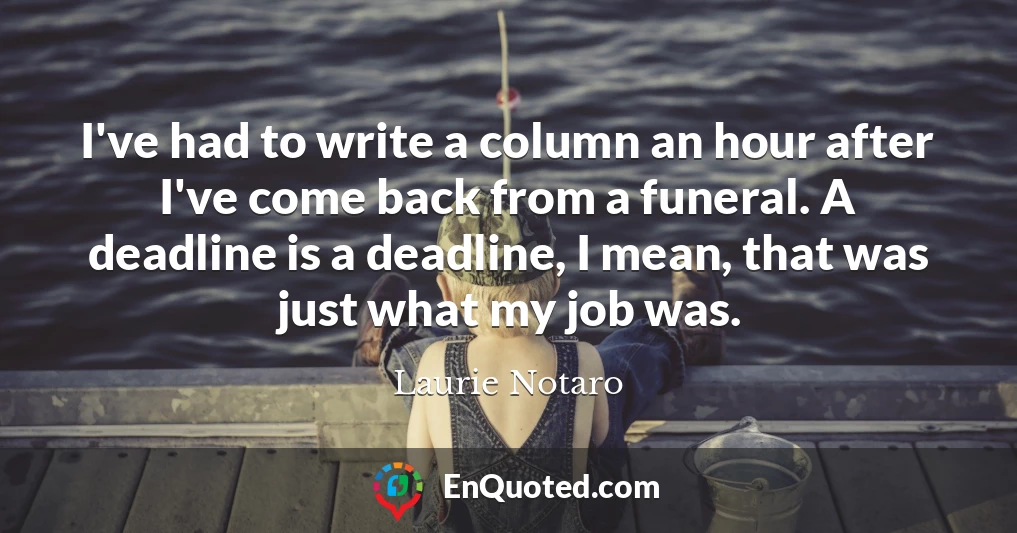 I've had to write a column an hour after I've come back from a funeral. A deadline is a deadline, I mean, that was just what my job was.