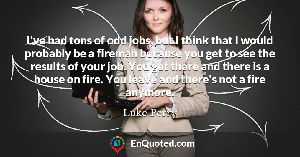 I've had tons of odd jobs, but I think that I would probably be a fireman because you get to see the results of your job. You get there and there is a house on fire. You leave and there's not a fire anymore.