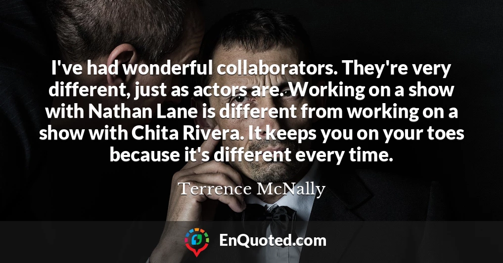 I've had wonderful collaborators. They're very different, just as actors are. Working on a show with Nathan Lane is different from working on a show with Chita Rivera. It keeps you on your toes because it's different every time.