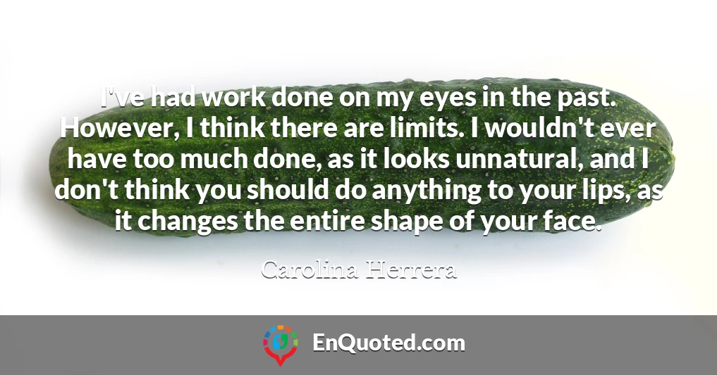 I've had work done on my eyes in the past. However, I think there are limits. I wouldn't ever have too much done, as it looks unnatural, and I don't think you should do anything to your lips, as it changes the entire shape of your face.