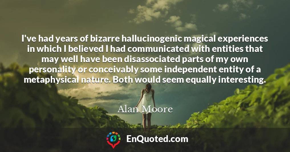 I've had years of bizarre hallucinogenic magical experiences in which I believed I had communicated with entities that may well have been disassociated parts of my own personality or conceivably some independent entity of a metaphysical nature. Both would seem equally interesting.