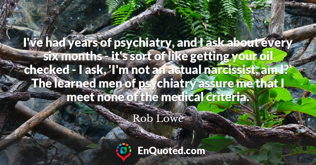 I've had years of psychiatry, and I ask about every six months - it's sort of like getting your oil checked - I ask, 'I'm not an actual narcissist, am I?' The learned men of psychiatry assure me that I meet none of the medical criteria.