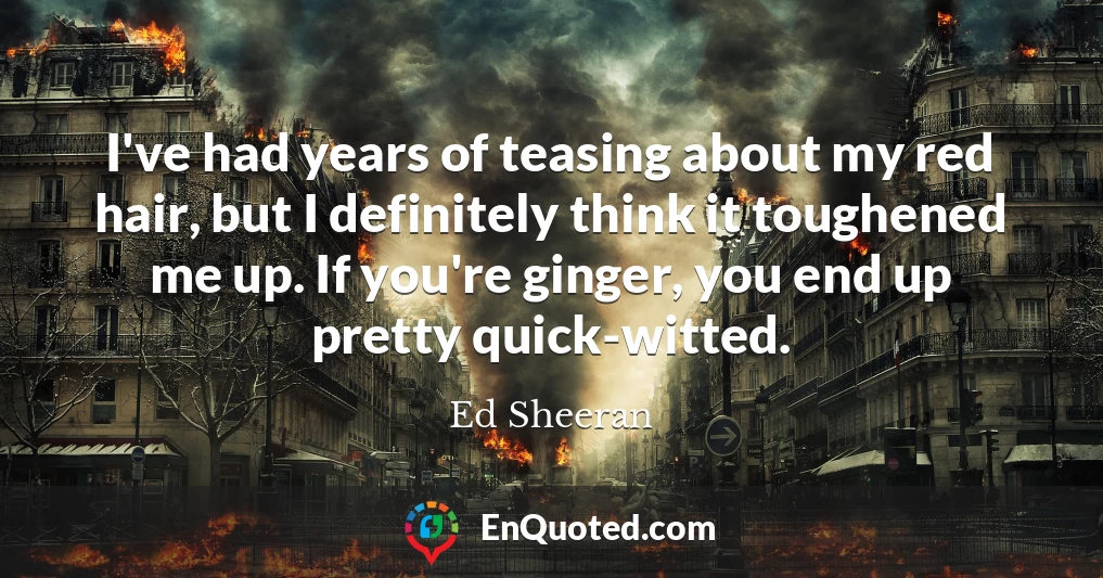 I've had years of teasing about my red hair, but I definitely think it toughened me up. If you're ginger, you end up pretty quick-witted.