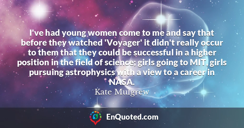 I've had young women come to me and say that before they watched 'Voyager' it didn't really occur to them that they could be successful in a higher position in the field of science; girls going to MIT, girls pursuing astrophysics with a view to a career in NASA.