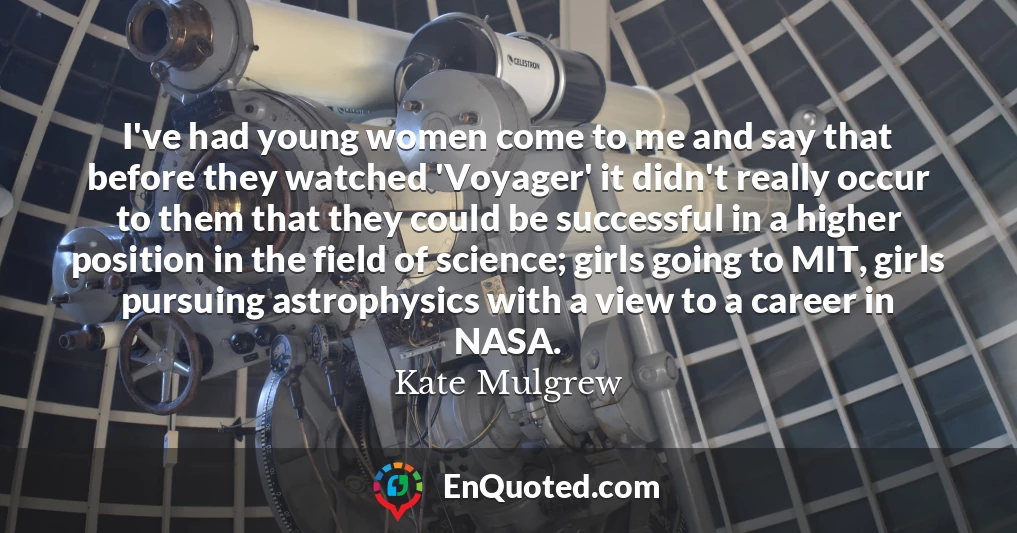 I've had young women come to me and say that before they watched 'Voyager' it didn't really occur to them that they could be successful in a higher position in the field of science; girls going to MIT, girls pursuing astrophysics with a view to a career in NASA.