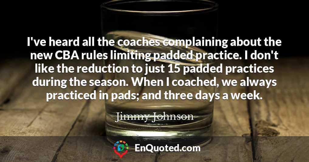 I've heard all the coaches complaining about the new CBA rules limiting padded practice. I don't like the reduction to just 15 padded practices during the season. When I coached, we always practiced in pads; and three days a week.