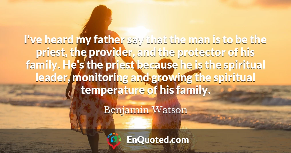 I've heard my father say that the man is to be the priest, the provider, and the protector of his family. He's the priest because he is the spiritual leader, monitoring and growing the spiritual temperature of his family.
