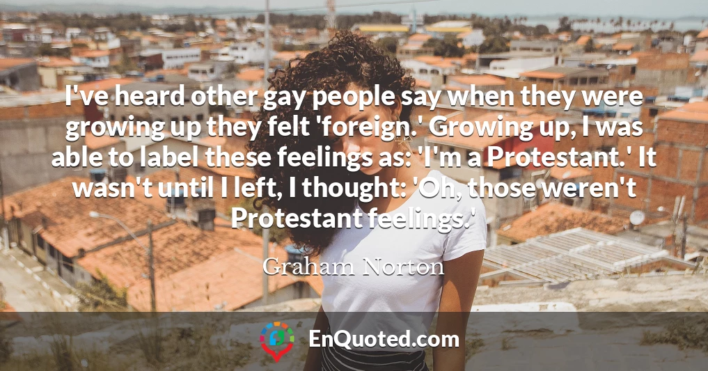 I've heard other gay people say when they were growing up they felt 'foreign.' Growing up, I was able to label these feelings as: 'I'm a Protestant.' It wasn't until I left, I thought: 'Oh, those weren't Protestant feelings.'